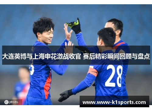 大连英博与上海申花激战收官 赛后精彩瞬间回顾与盘点