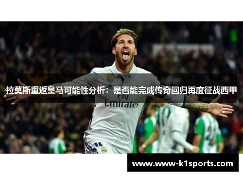 拉莫斯重返皇马可能性分析：是否能完成传奇回归再度征战西甲