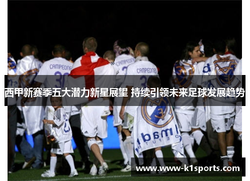 西甲新赛季五大潜力新星展望 持续引领未来足球发展趋势 西甲新赛季五大潜力新星展望 持续引领未来足球发展趋势