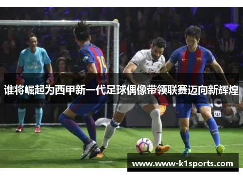 谁将崛起为西甲新一代足球偶像带领联赛迈向新辉煌