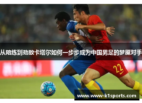 从陪练到劲敌卡塔尔如何一步步成为中国男足的梦魇对手